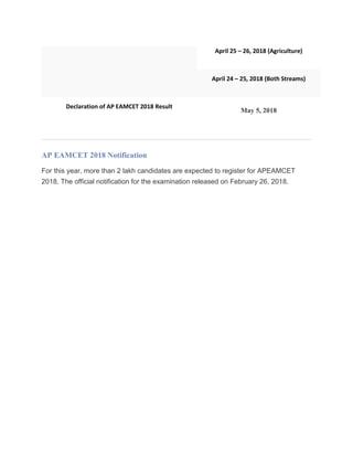 April 25 – 26, 2018 (Agriculture)
April 24 – 25, 2018 (Both Streams)
Declaration of AP EAMCET 2018 Result
May 5, 2018
AP EAMCET 2018 Notification
For this year, more than 2 lakh candidates are expected to register for APEAMCET
2018. The official notification for the examination released on February 26, 2018.
 