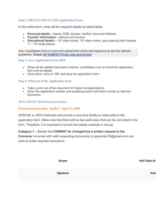 Step 2- Fill AP EAMCET 2018 Application Form
In the online form, enter all the required details as listed below:
 Personal details – Name, DOB, Gender, Aadhar Card and Address
 Parents’ Information – Names and Income
 Educational details – 10th
class marks, 12th
class marks, year passing both classes,
1st
– 12th
study places.
Note: Candidates have to scan and upload their photo and signature as per the defined
guidelines. Check AP EAMCET Photo size and format
Step 3- Save Application Form 2018
 When all the details have been entered, candidates must re-check the application
form and its details.
 Once done, click on ‘OK’ and save the application form.
Step 4- Print out of the Application form
 Take a print out of the document for future correspondence.
 Enter the registration number and qualifying exam hall ticket number to view the
document.
AP EAMCET 2018 Form Correction
Form correction dates: April 8 – April 12, 2018
APSCHE or JNTU Kakinada will provide a one-time facility to make edits in the
application form. Make note that there will be few particulars that can be corrected in the
form. Therefore, it is important to furnish the details carefully in one go.
Category 1 – Details that CANNOT be changed but a written request to the
Convener via email with valid supporting documents to apeamcer18@gmail.com can
work to make required corrections.
Correction Name Suppor
Stream Hall Ticket of Q
Signature Scann
 