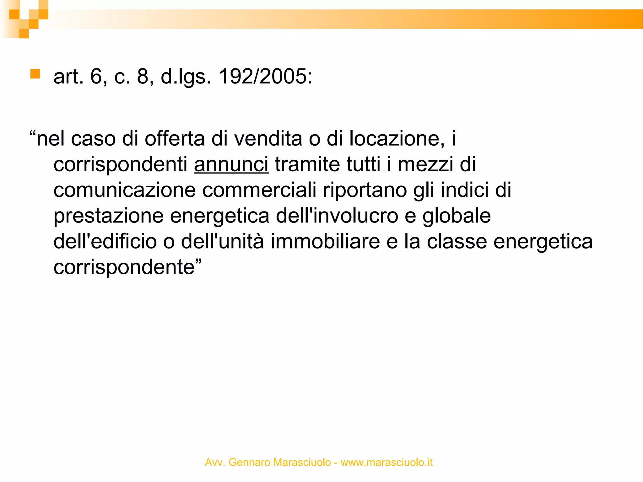 

art. 6, c. 8, d.lgs. 192/2005:

“nel caso di offerta di vendita o di locazione, i
corrispondenti annunci tramite tutti i mezzi di
comunicazione commerciali riportano gli indici di
prestazione energetica dell'involucro e globale
dell'edificio o dell'unità immobiliare e la classe energetica
corrispondente”

Avv. Gennaro Marasciuolo - www.marasciuolo.it

 