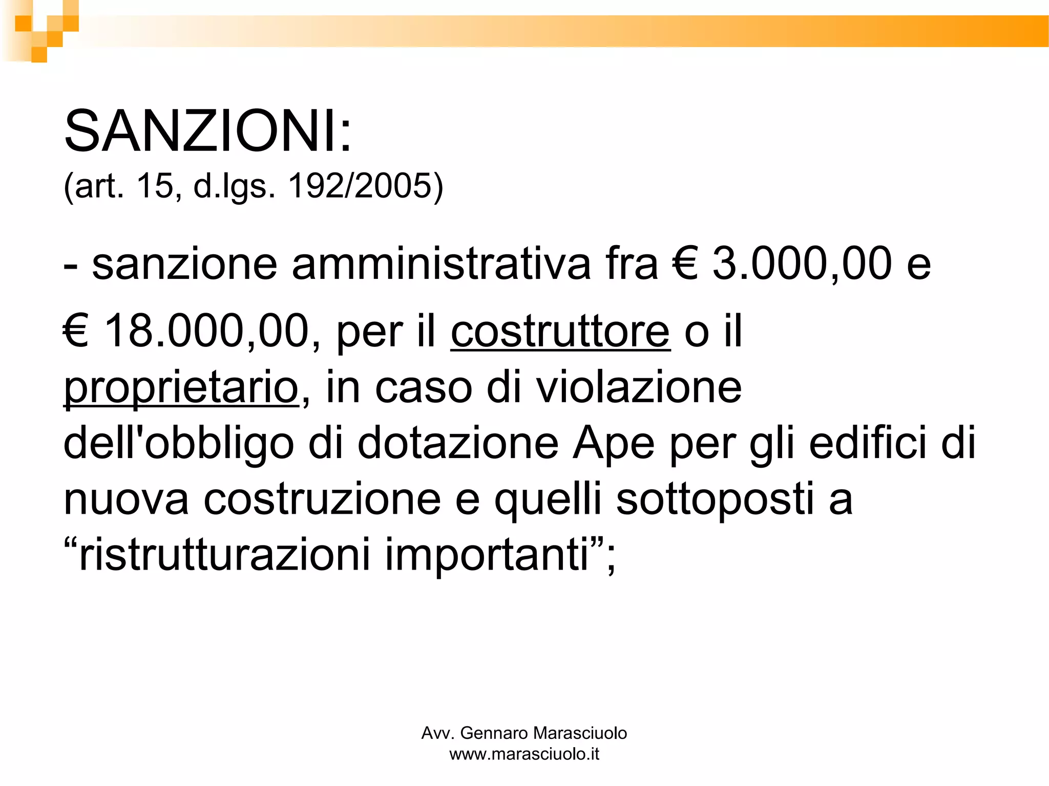 SANZIONI:
(art. 15, d.lgs. 192/2005)

- sanzione amministrativa fra € 3.000,00 e
€ 18.000,00, per il costruttore o il
proprietario, in caso di violazione
dell'obbligo di dotazione Ape per gli edifici di
nuova costruzione e quelli sottoposti a
“ristrutturazioni importanti”;

Avv. Gennaro Marasciuolo
www.marasciuolo.it

 