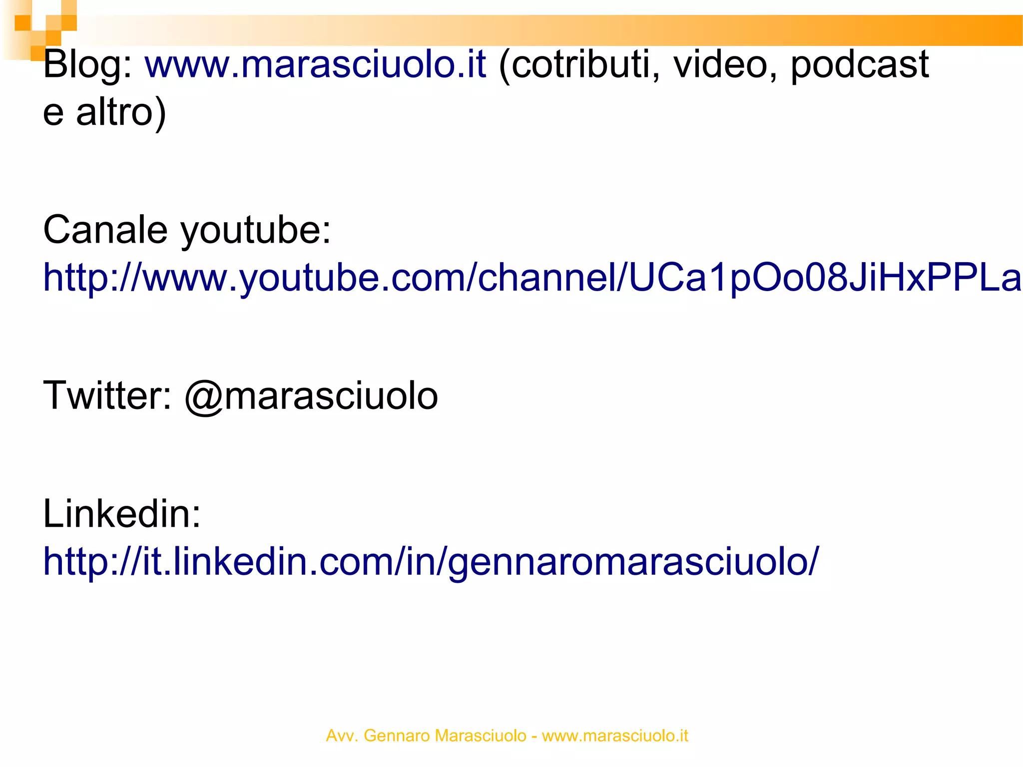 Blog: www.marasciuolo.it (cotributi, video, podcast
e altro)

Canale youtube:
http://www.youtube.com/channel/UCa1pOo08JiHxPPLau
Twitter: @marasciuolo
Linkedin:
http://it.linkedin.com/in/gennaromarasciuolo/

Avv. Gennaro Marasciuolo - www.marasciuolo.it

 