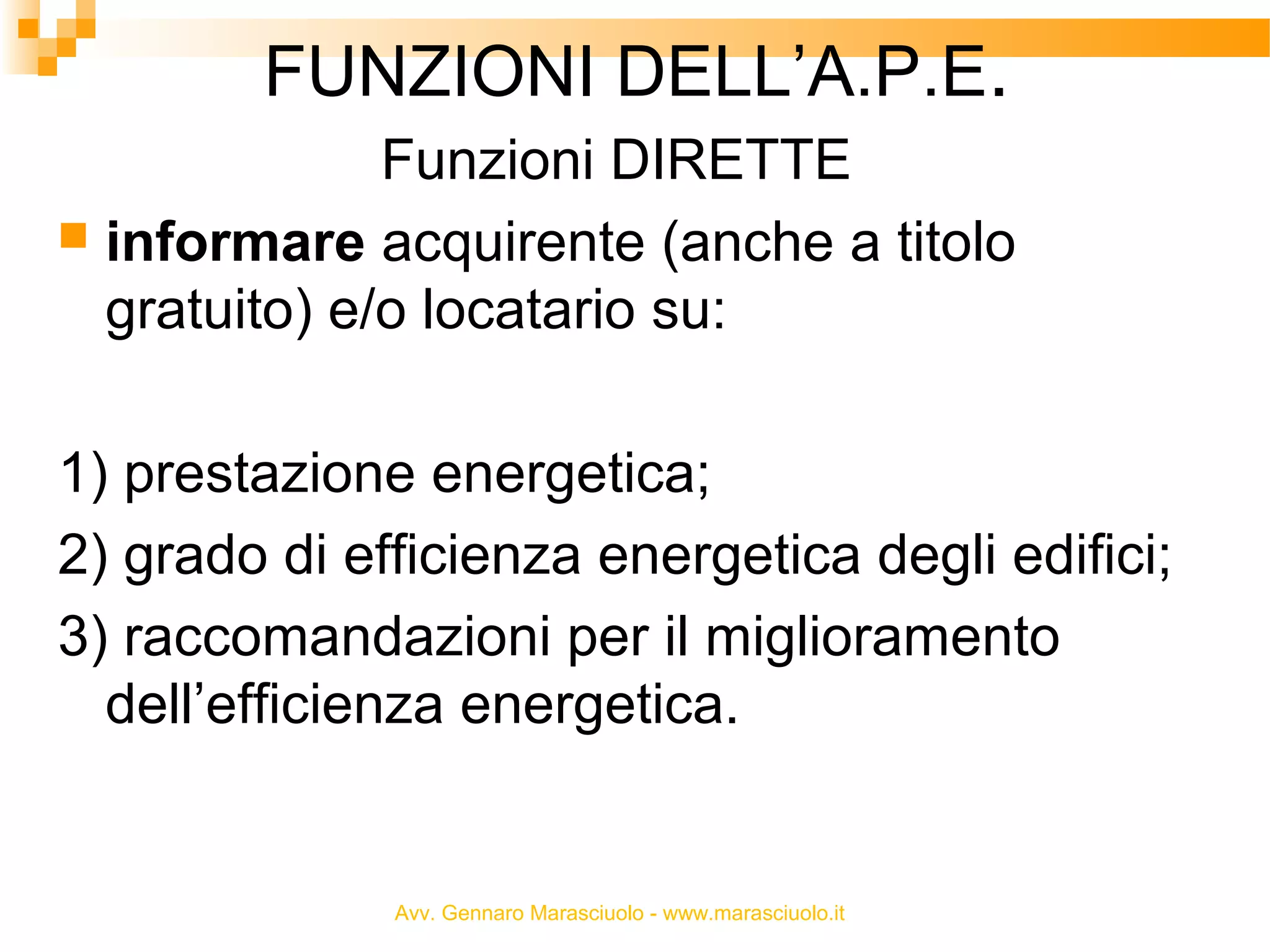 FUNZIONI DELL’A.P.E.
Funzioni DIRETTE
 informare acquirente (anche a titolo
gratuito) e/o locatario su:
1) prestazione energetica;
2) grado di efficienza energetica degli edifici;
3) raccomandazioni per il miglioramento
dell’efficienza energetica.

Avv. Gennaro Marasciuolo - www.marasciuolo.it

 