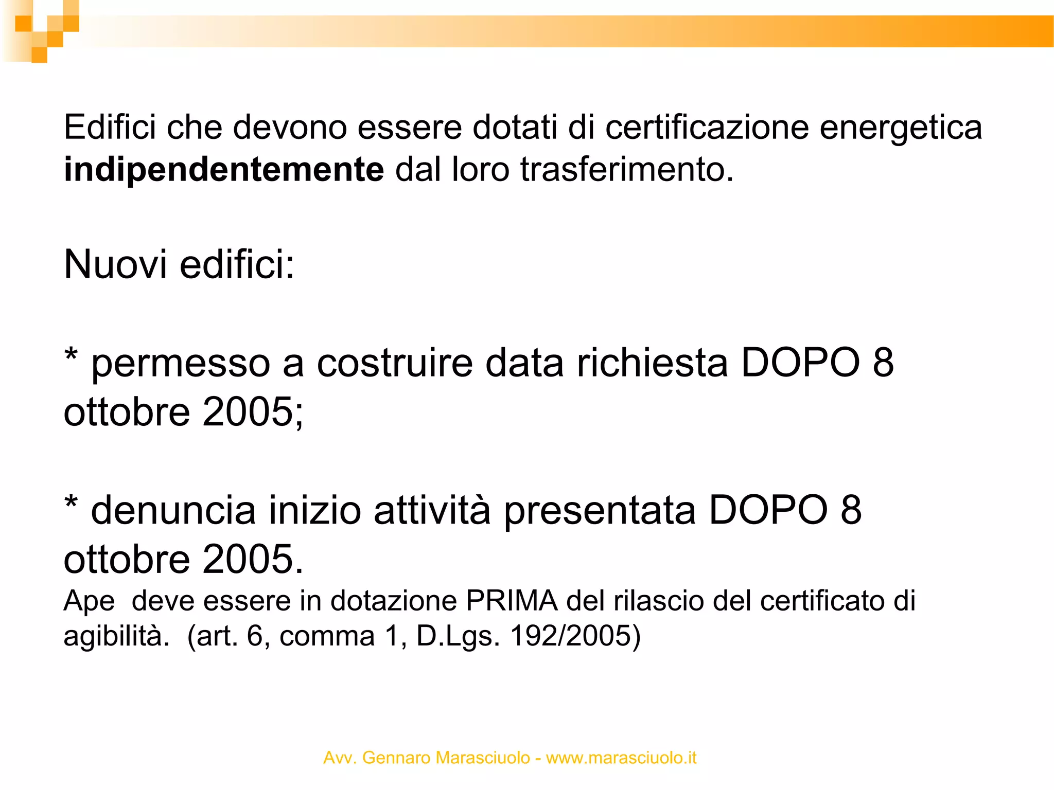 Edifici che devono essere dotati di certificazione energetica
indipendentemente dal loro trasferimento.

Nuovi edifici:
* permesso a costruire data richiesta DOPO 8
ottobre 2005;
* denuncia inizio attività presentata DOPO 8
ottobre 2005.
Ape deve essere in dotazione PRIMA del rilascio del certificato di
agibilità. (art. 6, comma 1, D.Lgs. 192/2005)

Avv. Gennaro Marasciuolo - www.marasciuolo.it

 