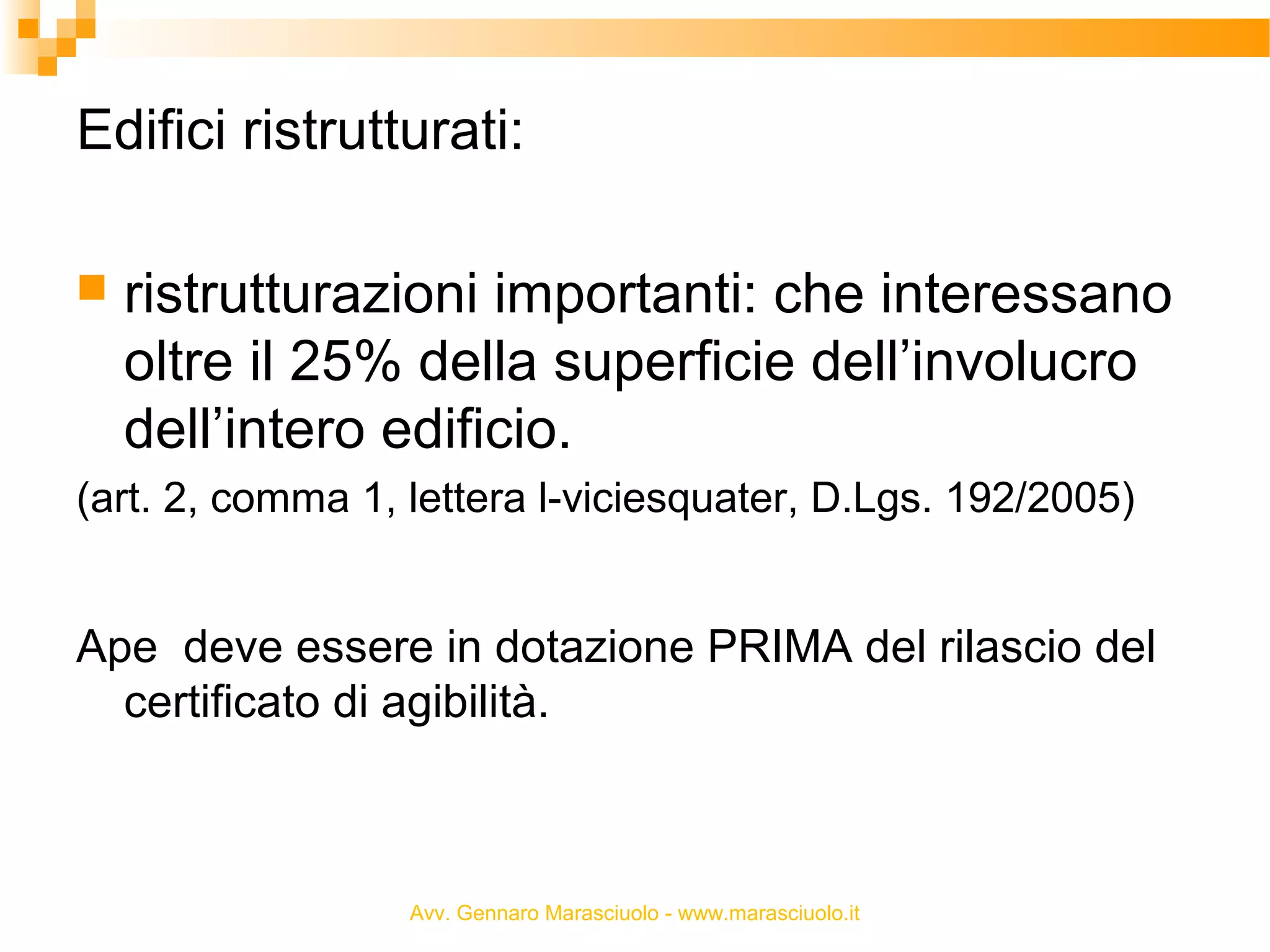 Edifici ristrutturati:


ristrutturazioni importanti: che interessano
oltre il 25% della superficie dell’involucro
dell’intero edificio.

(art. 2, comma 1, lettera l-viciesquater, D.Lgs. 192/2005)

Ape deve essere in dotazione PRIMA del rilascio del
certificato di agibilità.

Avv. Gennaro Marasciuolo - www.marasciuolo.it

 