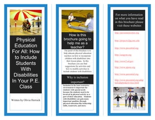 For more information
on what you have read
in this brochure please
visit these websites

Physical
Education
For All: How
to Include
Students
With
Disabilities
In Your P.E.
Class
Written by Olivia Herrock

How is this
brochure going to
help me as a
teacher?
The point of this brochure is to
help educate physical education
teachers on how to incorporate
children with disabilities into
their lesson plans. In this
brochure you can find
suggestions for activities and
how to modify activities to
include students with disabilities.

http://personnelcenter.org
http://projects.fpg.unc.edu
http://www.pecentral.org
http://usagym.org
http://www2.ed.gov
http://www.apens.org
http://www.pecentral.org

Why is inclusion
important?
Inclusion in the least restrictive
environment is important for
students with special needs
because the students need to be
involved in physical activity as a
part of their education. Students
with disabilities can gain many
important qualities through
physical education like leadership
skills, teamwork, and more.

http://www.pecentral.org/adap
ted/adaptedactivities.html

 