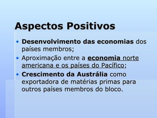 Aspectos Positivos Desenvolvimento das economias  dos países membros;  Aproximação entre a  economia  norte americana e os países do Pacífico ; Crescimento da Austrália  como exportadora de matérias primas para outros países membros do bloco.  
