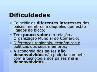 Dificuldades Coincidir os  diferentes interesses  dos países membros e daqueles que estão ligados ao bloco; Tem  pouco valor  em relação a  Organização Mundial do Comércio ;  Diferenças regionais, econômicas e políticas  dos seus membros; A economia dos países  não desenvolvidos  não poderia competir com a tecnologia dos países  mais desenvolvidos .  