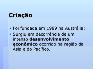Criação
Criação
• Foi fundada em 1989 na Austrália;
Foi fundada em 1989 na Austrália;
• Surgiu em decorrência de um
Surgiu em decorrência de um
intenso
intenso desenvolvimento
desenvolvimento
econômico
econômico ocorrido na região da
ocorrido na região da
Ásia e do Pacífico
Ásia e do Pacífico.
.
 