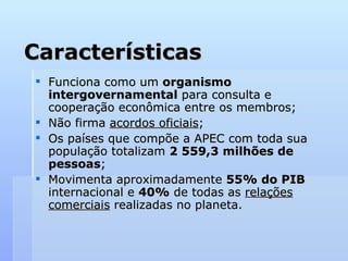 Características
Características
 Funciona como um
Funciona como um organismo
organismo
intergovernamental
intergovernamental para consulta e
para consulta e
cooperação econômica entre os membros;
cooperação econômica entre os membros;
 Não firma
Não firma acordos oficiais
acordos oficiais;
;
 Os países que compõe a APEC com toda sua
Os países que compõe a APEC com toda sua
população totalizam
população totalizam 2 559,3 milhões de
2 559,3 milhões de
pessoas
pessoas;
;
 Movimenta aproximadamente
Movimenta aproximadamente 55% do PIB
55% do PIB
internacional e
internacional e 40%
40% de todas as
de todas as relações
relações
comerciais
comerciais realizadas no planeta.
realizadas no planeta.
 