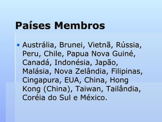 Países Membros
Países Membros
• Austrália, Brunei, Vietnã, Rússia,
Austrália, Brunei, Vietnã, Rússia,
Peru, Chile, Papua Nova Guiné,
Peru, Chile, Papua Nova Guiné,
Canadá, Indonésia, Japão,
Canadá, Indonésia, Japão,
Malásia, Nova Zelândia, Filipinas,
Malásia, Nova Zelândia, Filipinas,
Cingapura, EUA, China, Hong
Cingapura, EUA, China, Hong
Kong (China), Taiwan, Tailândia,
Kong (China), Taiwan, Tailândia,
Coréia do Sul e México.
Coréia do Sul e México.
 