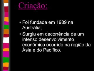 Criação:   Foi fundada em 1989 na Austrália;  Surgiu em decorrência de um intenso desenvolvimento econômico ocorrido na região da Ásia e do Pacífico.  