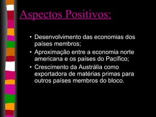 Aspectos Positivos:   Desenvolvimento das economias dos países membros;  Aproximação entre a economia norte americana e os países do Pacífico;  Crescimento da Austrália como exportadora de matérias primas para outros países membros do bloco.  