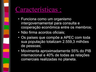Características : Funciona como um organismo intergovernamental para consulta e cooperação econômica entre os membros;  Não firma acordos oficiais;  Os países que compõe a APEC com toda sua população totalizam 2.559,3 milhões de pessoas;  Movimenta aproximadamente 55% do PIB internacional e 40% de todas as relações comerciais realizadas no planeta.  
