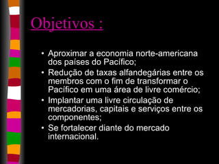 Objetivos : Aproximar a economia norte-americana dos países do Pacífico;  Redução de taxas alfandegárias entre os membros com o fim de transformar o Pacífico em uma área de livre comércio;  Implantar uma livre circulação de mercadorias, capitais e serviços entre os componentes;  Se fortalecer diante do mercado internacional.  