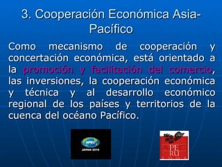 3. Cooperación Económica Asia-
             Pacífico
Como mecanismo de cooperación y
concertación económica, está orientado a
la promoción y facilitación del comercio,
las inversiones, la cooperación económica
y técnica y al desarrollo económico
regional de los países y territorios de la
cuenca del océano Pacífico.
 