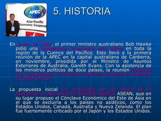 5. HISTORIA


En enero de 1989, el primer ministro australiano Bob Hawke
  pidió una cooperación económica más eficaz en toda la
  región de la Cuenca del Pacífico. Esto llevó a la primera
  reunión de la APEC en la capital australiana de Canberra,
  en noviembre, presidida por el Ministro de Asuntos
  Exteriores de Australia, Gareth Evans. Con la asistencia de
  los ministros políticos de doce países, la reunión concluyó
  con compromisos de futuras reuniones anuales en Singapur
  y Corea del Sur.

La propuesta inicial fue rechazada por los países de la
  Asociación de Naciones del Sudeste Asiático ASEAN, que en
  su lugar propuso el Cónclave Económico del Este de Asia en
  el que se excluiría a los países no asiáticos, como los
  Estados Unidos, Canadá, Australia y Nueva Zelanda. El plan
  fue fuertemente criticado por el Japón y los Estados Unidos.
 
