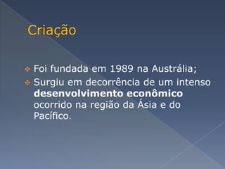  Foi fundada em 1989 na Austrália;
 Surgiu em decorrência de um intenso
  desenvolvimento econômico
  ocorrido na região da Ásia e do
  Pacífico.
 