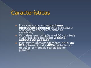  Funciona como um organismo
  intergovernamental para consulta e
  cooperação econômica entre os
  membros;
 Os países que compõe a APEC com toda
  sua população totalizam 2 559,3
  milhões de pessoas;
 Movimenta aproximadamente 55% do
  PIB internacional e 40% de todas as
  relações comerciais realizadas no
  planeta.
 
