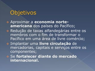  Aproximar a economia norte-
  americana dos países do Pacífico;
 Redução de taxas alfandegárias entre os
  membros com o fim de transformar o
  Pacífico em uma área de livre comércio;
 Implantar uma livre circulação de
  mercadorias, capitais e serviços entre os
  componentes;
 Se fortalecer diante do mercado
  internacional.
 