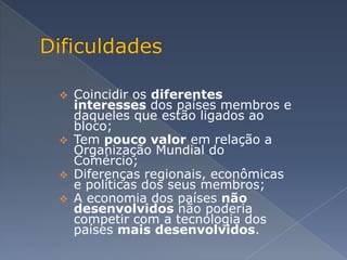    Coincidir os diferentes
    interesses dos países membros e
    daqueles que estão ligados ao
    bloco;
   Tem pouco valor em relação a
    Organização Mundial do
    Comércio;
   Diferenças regionais, econômicas
    e políticas dos seus membros;
   A economia dos países não
    desenvolvidos não poderia
    competir com a tecnologia dos
    países mais desenvolvidos.
 