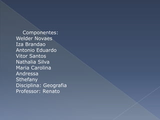 Componentes:
Welder Novaes
Iza Brandao
Antonio Eduardo
Vitor Santos
Nathalia Silva
Maria Carolina
Andressa
Sthefany
Disciplina: Geografia
Professor: Renato
 