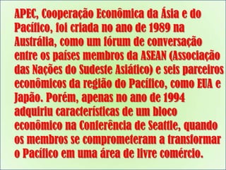 APEC, Cooperação Econômica da Ásia e do
Pacífico, foi criada no ano de 1989 na
Austrália, como um fórum de conversação
entre os países membros da ASEAN (Associação
das Nações do Sudeste Asiático) e seis parceiros
econômicos da região do Pacífico, como EUA e
Japão. Porém, apenas no ano de 1994
adquiriu características de um bloco
econômico na Conferência de Seattle, quando
os membros se comprometeram a transformar
o Pacífico em uma área de livre comércio.

 
