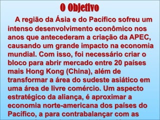 O Objetivo
A região da Ásia e do Pacífico sofreu um
intenso desenvolvimento econômico nos
anos que antecederam a criação da APEC,
causando um grande impacto na economia
mundial. Com isso, foi necessário criar o
bloco para abrir mercado entre 20 países
mais Hong Kong (China), além de
transformar a área do sudeste asiático em
uma área de livre comércio. Um aspecto
estratégico da aliança, é aproximar a
economia norte-americana dos países do
Pacífico, a para contrabalançar com as

 