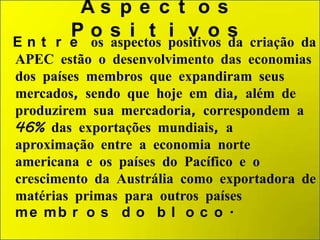 As p e c t o s
Pos i t i v os

E n t r e os aspectos positivos da criação da
APEC estão o desenvolvimento das economias
dos países membros que expandiram seus
mercados, sendo que hoje em dia, além de
produzirem sua mercadoria, correspondem a
46% das exportações mundiais, a
aproximação entre a economia norte
americana e os países do Pacífico e o
crescimento da Austrália como exportadora de
matérias primas para outros países
me mb r o s d o b l o c o .

 