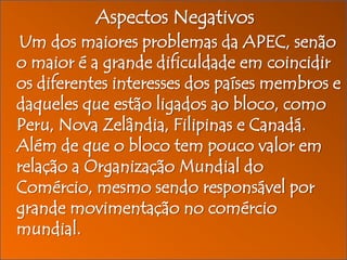 Aspectos Negativos
Um dos maiores problemas da APEC, senão
o maior é a grande dificuldade em coincidir
os diferentes interesses dos países membros e
daqueles que estão ligados ao bloco, como
Peru, Nova Zelândia, Filipinas e Canadá.
Além de que o bloco tem pouco valor em
relação a Organização Mundial do
Comércio, mesmo sendo responsável por
grande movimentação no comércio
mundial.

 