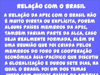 Relação com o Brasil
A relação da APEC com o Brasil não
é muito direta ou explícita, porém
alguns países membros da APEC,
também fariam parte da ALCA, caso
seja realmente formada, além de
uma reunião que foi criada pelos
membros do Foro de Cooperação
Econômica Ásia-Pacífico que discutiu
a globalização e durou sete dias, na
qual o Brasil foi um dos temas

 