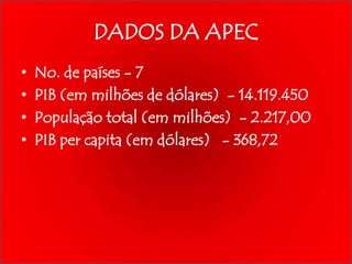 DADOS DA APEC
•
•
•
•

No. de países - 7
PIB (em milhões de dólares) - 14.119.450
População total (em milhões) - 2.217,00
PIB per capita (em dólares) - 368,72

 