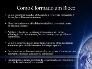  Com a economia mundial globalizada, a tendência comercial é a
formação de blocos econômicos;
 Eles são criados com a finalidade de facilitar o comércio entre
os países membros;
 Adotam redução ou isenção de impostos ou de tarifas
alfandegárias e buscam soluções em comum para problemas
comerciais;
 Comércio entre os países constituintes de um bloco econômico
aumenta e gera crescimento econômico para países
 Geralmente estes blocos são formados por países vizinhos ou que
possuam afinidades culturais ou comerciais
 Economistas afirmam que ficar de fora de um bloco econômico é
viver isolado do mundo comercial.
 
