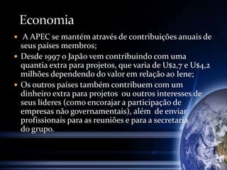  A APEC se mantém através de contribuições anuais de
seus países membros;
 Desde 1997 o Japão vem contribuindo com uma
quantia extra para projetos, que varia de U$2,7 e U$4,2
milhões dependendo do valor em relação ao Iene;
 Os outros países também contribuem com um
dinheiro extra para projetos ou outros interesses de
seus líderes (como encorajar a participação de
empresas não governamentais), além de enviar
profissionais para as reuniões e para a secretaria
do grupo.
 