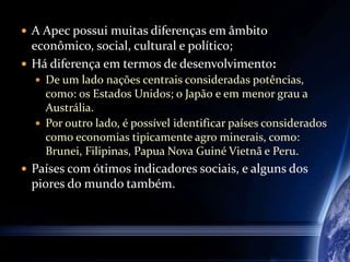  A Apec possui muitas diferenças em âmbito
econômico, social, cultural e político;
 Há diferença em termos de desenvolvimento:
 De um lado nações centrais consideradas potências,
como: os Estados Unidos; o Japão e em menor grau a
Austrália.
 Por outro lado, é possível identificar países considerados
como economias tipicamente agro minerais, como:
Brunei, Filipinas, Papua Nova Guiné Vietnã e Peru.
 Países com ótimos indicadores sociais, e alguns dos
piores do mundo também.
 