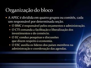  A APEC é dividida em quatro grupos ou comitês, cada
um responsável por determinada seção.
 O BMC é responsável pelos orçamentos e administração.
 O CTI comanda a facilitação e liberalização dos
investimentos e do comércio.
 O EC conduz pesquisas e discussões
que dizem respeito à economia.
 O ESC auxilia os líderes dos países membros na
administração e coordenação das agendas.
 