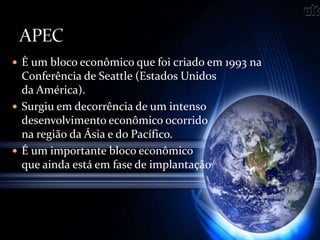  È um bloco econômico que foi criado em 1993 na
Conferência de Seattle (Estados Unidos
da América).
 Surgiu em decorrência de um intenso
desenvolvimento econômico ocorrido
na região da Ásia e do Pacífico.
 É um importante bloco econômico
que ainda está em fase de implantação
 