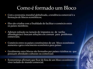  Com a economia mundial globalizada, a tendência comercial é a
formação de blocos econômicos;
 Eles são criados com a finalidade de facilitar o comércio entre
os países membros;
 Adotam redução ou isenção de impostos ou de tarifas
alfandegárias e buscam soluções em comum para problemas
comerciais;
 Comércio entre os países constituintes de um bloco econômico
aumenta e gera crescimento econômico para países
 Geralmente estes blocos são formados por países vizinhos ou que
possuam afinidades culturais ou comerciais
 Economistas afirmam que ficar de fora de um bloco econômico é
viver isolado do mundo comercial.
 