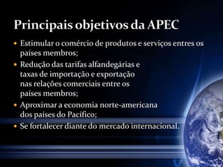  Estimular o comércio de produtos e serviços entres os
países membros;
 Redução das tarifas alfandegárias e
taxas de importação e exportação
nas relações comerciais entre os
países membros;
 Aproximar a economia norte-americana
dos países do Pacífico;
 Se fortalecer diante do mercado internacional.
 