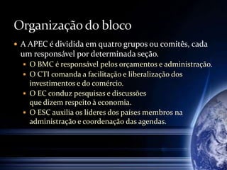  A APEC é dividida em quatro grupos ou comitês, cada
um responsável por determinada seção.
 O BMC é responsável pelos orçamentos e administração.
 O CTI comanda a facilitação e liberalização dos
investimentos e do comércio.
 O EC conduz pesquisas e discussões
que dizem respeito à economia.
 O ESC auxilia os líderes dos países membros na
administração e coordenação das agendas.
 