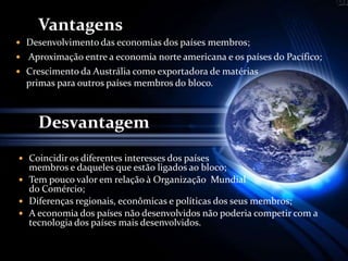 Vantagens
 Desenvolvimento das economias dos países membros;
 Aproximação entre a economia norte americana e os países do Pacífico;
 Crescimento da Austrália como exportadora de matérias
primas para outros países membros do bloco.
Desvantagem
 Coincidir os diferentes interesses dos países
membros e daqueles que estão ligados ao bloco;
 Tem pouco valor em relação à Organização Mundial
do Comércio;
 Diferenças regionais, econômicas e políticas dos seus membros;
 A economia dos países não desenvolvidos não poderia competir com a
tecnologia dos países mais desenvolvidos.
 