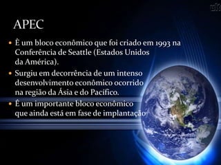  È um bloco econômico que foi criado em 1993 na
Conferência de Seattle (Estados Unidos
da América).
 Surgiu em decorrência de um intenso
desenvolvimento econômico ocorrido
na região da Ásia e do Pacífico.
 É um importante bloco econômico
que ainda está em fase de implantação
 