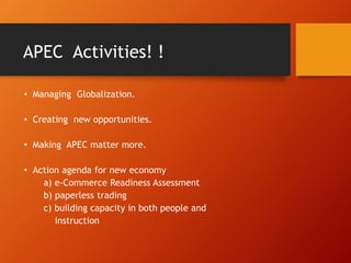 APEC Activities! !
• Managing Globalization.
• Creating new opportunities.
• Making APEC matter more.
• Action agenda for new economy
a) e-Commerce Readiness Assessment
b) paperless trading
c) building capacity in both people and
instruction
 