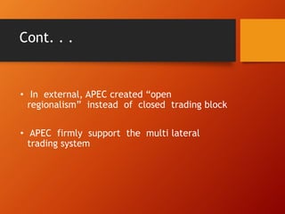 Cont. . .
• In external, APEC created “open
regionalism” instead of closed trading block
• APEC firmly support the multi lateral
trading system
 