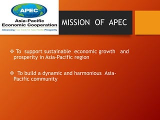 MISSION OF APEC
 To support sustainable economic growth and
prosperity in Asia-Pacific region
 To build a dynamic and harmonious Asia-
Pacific community
 