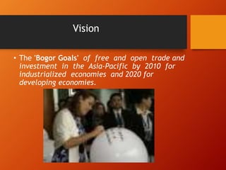 Vision
• The 'Bogor Goals' of free and open trade and
investment in the Asia-Pacific by 2010 for
industrialized economies and 2020 for
developing economies.
 