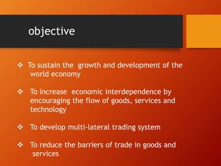 objective
 To sustain the growth and development of the
world economy
 To increase economic interdependence by
encouraging the flow of goods, services and
technology
 To develop multi-lateral trading system
 To reduce the barriers of trade in goods and
services
 