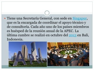 Tiene una Secretaría General, con sede en Singapur, 
que es la encargada de coordinar el apoyo técnico y 
de consultoría. Cada año uno de los países miembros 
es huésped de la reunión anual de la APEC. La 
última cumbre se realizó en octubre del 2013 en Bali, 
Indonesia. 
 