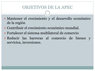 OBJETIVOS DE LA APEC 
 Mantener el crecimiento y el desarrollo económico 
de la región 
 Contribuir el crecimiento económico mundial. 
 Fortalecer el sistema multilateral de comercio 
 Reducir las barreras al comercio de bienes y 
servicios, inversiones. 
 