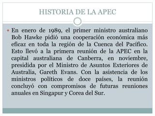 HISTORIA DE LA APEC 
 En enero de 1989, el primer ministro australiano 
Bob Hawke pidió una cooperación económica más 
eficaz en toda la región de la Cuenca del Pacífico. 
Esto llevó a la primera reunión de la APEC en la 
capital australiana de Canberra, en noviembre, 
presidida por el Ministro de Asuntos Exteriores de 
Australia, Gareth Evans. Con la asistencia de los 
ministros políticos de doce países, la reunión 
concluyó con compromisos de futuras reuniones 
anuales en Singapur y Corea del Sur. 
 