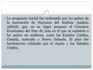  La propuesta inicial fue rechazada por los países de 
la Asociación de Naciones del Sudeste Asiático 
ASEAN, que en su lugar propuso el Cónclave 
Económico del Este de Asia en el que se excluiría a 
los países no asiáticos, como los Estados Unidos, 
Canadá, Australia y Nueva Zelanda. El plan fue 
fuertemente criticado por el Japón y los Estados 
Unidos. 
 